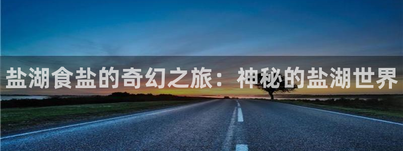 威九国际最新：盐湖食盐的奇幻之旅：神秘的盐湖世界